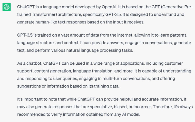 The output from ChatGPT 3.5 based on a basic prompt for "What is ChatGPT?" The output reads in part, "ChatGPT is a language model developed by OpenAI... It is designed to understand and generate human-like text responses based on the input it receives... It can provide answers, engage in converations, generate text, and perform various natural language processing tasks." Note: Due to the strong risk of ChatGPT outputting various forms of plagiarized content, its outputs will not be published on this site in-full, including in alt text. The aim is to provide small samples to illustrate the type and quality of text it returns based on various user prompts.